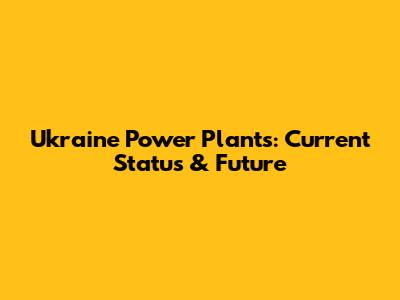 Ukraine Power Plants: Current Status & Future