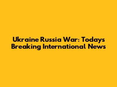 Ukraine Russia War: Today's Breaking International News