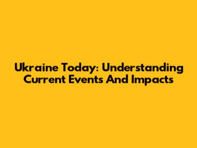 Ukraine Today: Understanding Current Events And Impacts
