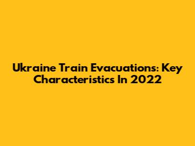 Ukraine Train Evacuations: Key Characteristics In 2022