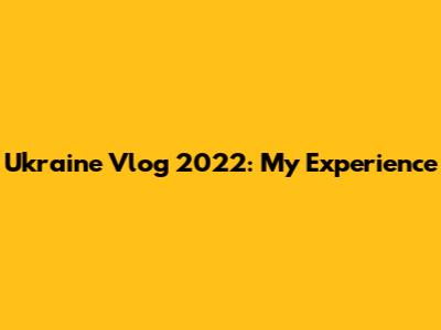 Ukraine Vlog 2022: My Experience
