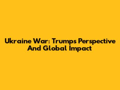 Ukraine War: Trump's Perspective And Global Impact