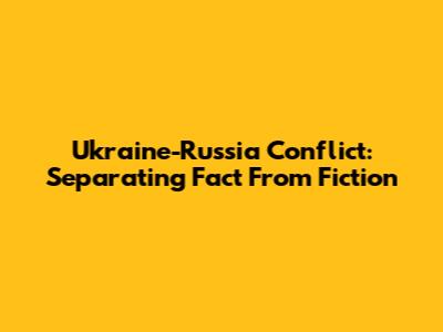 Ukraine-Russia Conflict: Separating Fact From Fiction