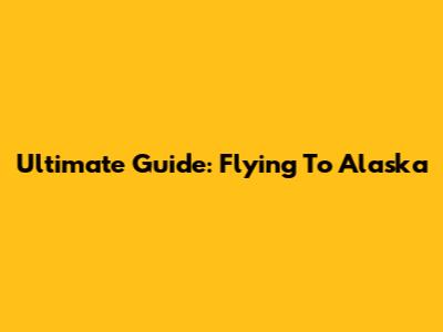 Ultimate Guide: Flying To Alaska