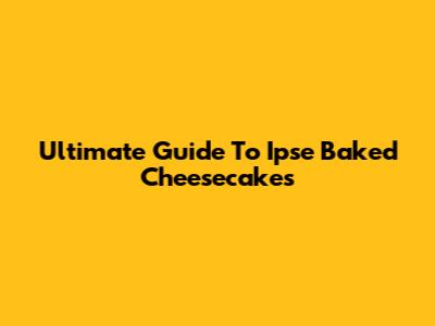 Ultimate Guide To Ipse Baked Cheesecakes