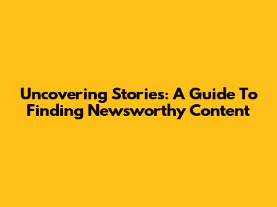 Uncovering Stories: A Guide To Finding Newsworthy Content