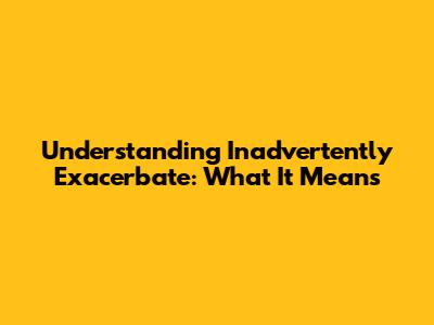 Understanding "Inadvertently Exacerbate": What It Means