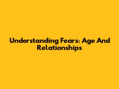 Understanding Fears: Age And Relationships