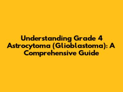 Understanding Grade 4 Astrocytoma (Glioblastoma): A Comprehensive Guide
