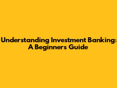 Understanding Investment Banking: A Beginner's Guide