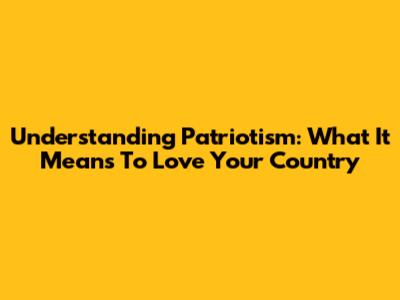 Understanding Patriotism: What It Means To Love Your Country