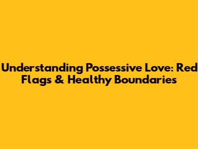 Understanding Possessive Love: Red Flags & Healthy Boundaries