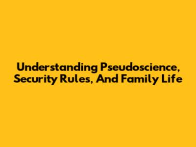 Understanding Pseudoscience, Security Rules, And Family Life