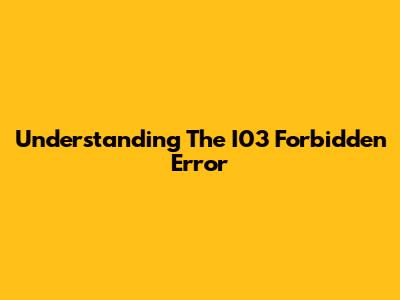 Understanding The I03 Forbidden Error