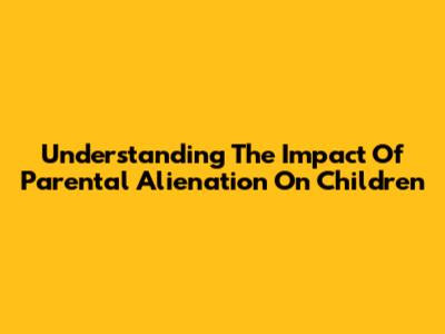 Understanding The Impact Of Parental Alienation On Children