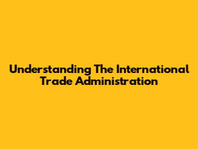 Understanding The International Trade Administration