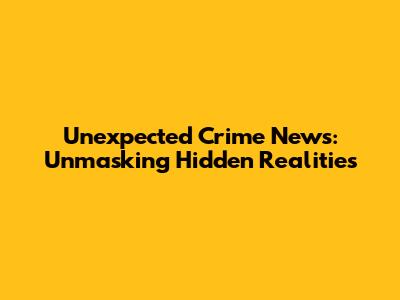 Unexpected Crime News: Unmasking Hidden Realities