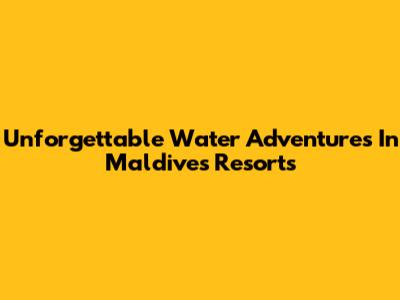 Unforgettable Water Adventures In Maldives Resorts
