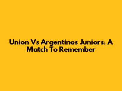 Union Vs Argentinos Juniors: A Match To Remember