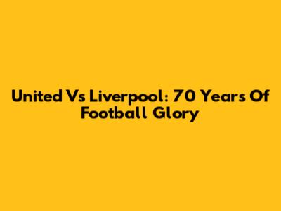 United Vs Liverpool: 70 Years Of Football Glory