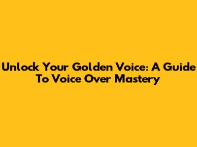 Unlock Your Golden Voice: A Guide To Voice Over Mastery