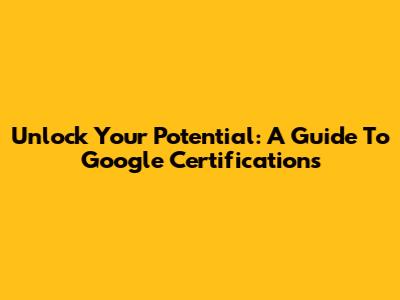 Unlock Your Potential: A Guide To Google Certifications