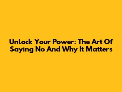 Unlock Your Power: The Art Of Saying 'No' And Why It Matters