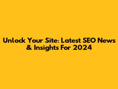 Unlock Your Site: Latest SEO News & Insights For 2024