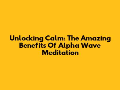 Unlocking Calm: The Amazing Benefits Of Alpha Wave Meditation