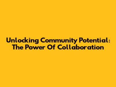 Unlocking Community Potential: The Power Of Collaboration