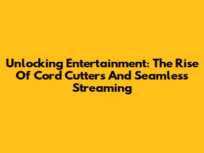Unlocking Entertainment: The Rise Of Cord Cutters And Seamless Streaming