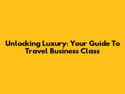 Unlocking Luxury: Your Guide To Travel Business Class