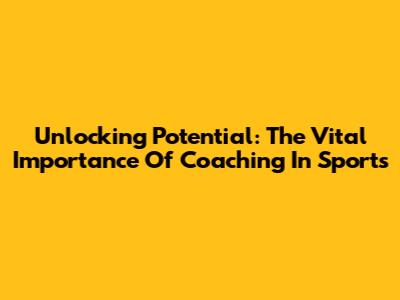Unlocking Potential: The Vital Importance Of Coaching In Sports