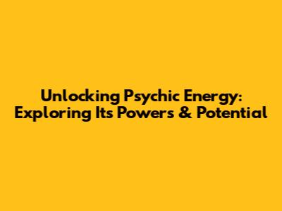 Unlocking Psychic Energy: Exploring Its Powers & Potential
