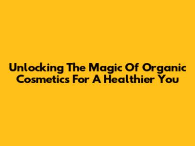 Unlocking The Magic Of Organic Cosmetics For A Healthier You