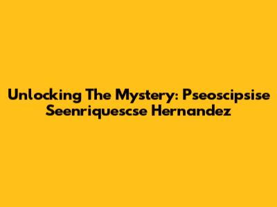Unlocking The Mystery: Pseoscipsise Seenriquescse Hernandez