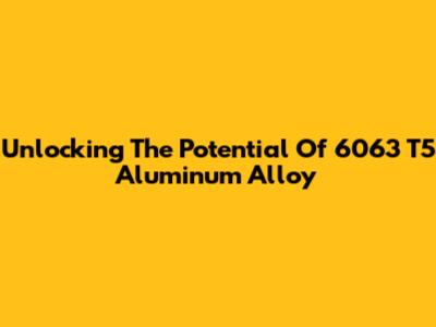 Unlocking The Potential Of 6063 T5 Aluminum Alloy