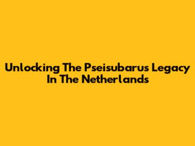 Unlocking The Pseisubarus Legacy In The Netherlands