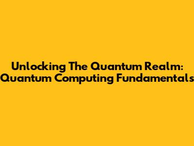Unlocking The Quantum Realm: Quantum Computing Fundamentals