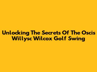 Unlocking The Secrets Of The Oscis Willysc Wilcox Golf Swing