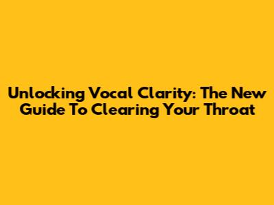 Unlocking Vocal Clarity: The New Guide To Clearing Your Throat