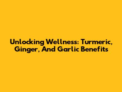 Unlocking Wellness: Turmeric, Ginger, And Garlic Benefits