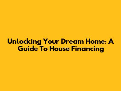 Unlocking Your Dream Home: A Guide To House Financing