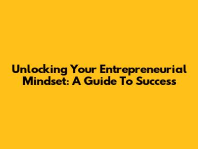 Unlocking Your Entrepreneurial Mindset: A Guide To Success
