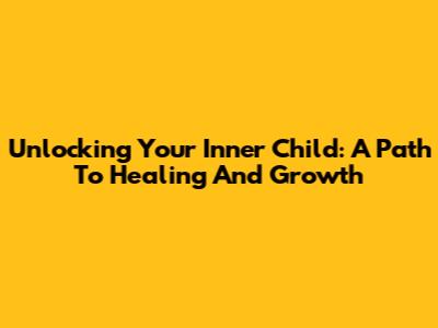 Unlocking Your Inner Child: A Path To Healing And Growth