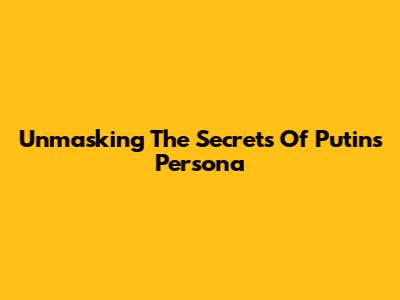 Unmasking The Secrets Of Putin's Persona