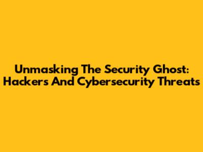 Unmasking The Security Ghost: Hackers And Cybersecurity Threats