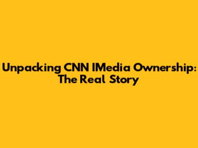 Unpacking CNN IMedia Ownership: The Real Story