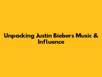 Unpacking Justin Bieber's Music & Influence