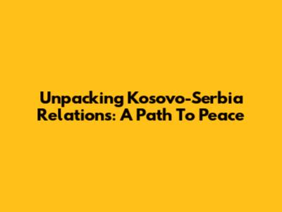 Unpacking Kosovo-Serbia Relations: A Path To Peace